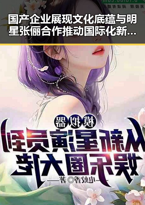 国产企业展现文化底蕴与明星张俪合作推动国际化新篇章