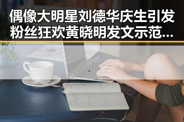 偶像大明星刘德华庆生引发粉丝狂欢 黄晓明发文示范迷弟精神吃瓜比赛团队力量大